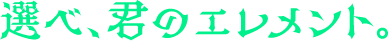 選べ、君のエレメント。